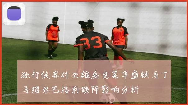 独行侠客对决雄鹿克莱华盛顿马丁马绍尔巴格利缺阵影响分析