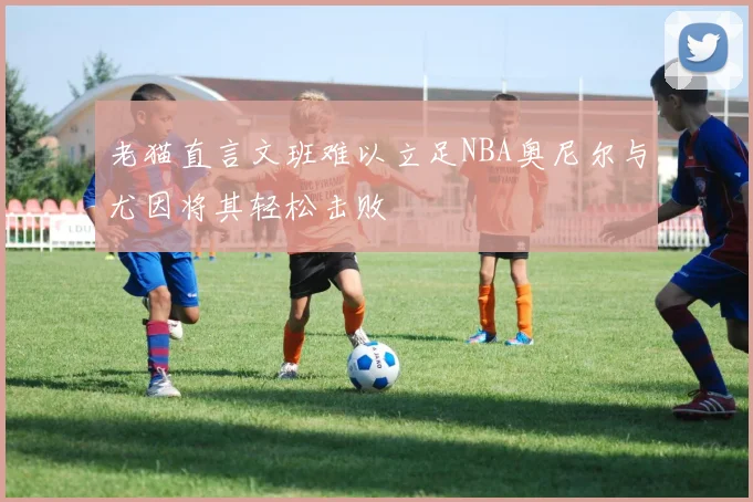 老猫直言文班难以立足NBA奥尼尔与尤因将其轻松击败