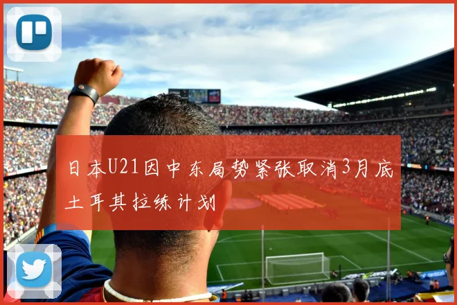 日本U21因中东局势紧张取消3月底土耳其拉练计划
