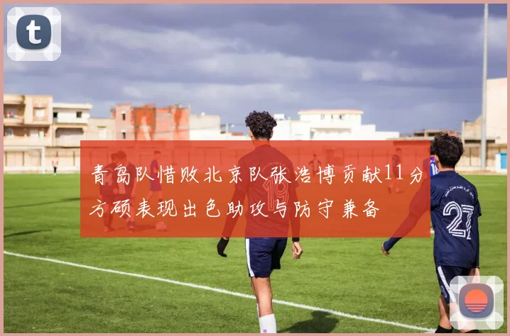 青岛队惜败北京队张浩博贡献11分方硕表现出色助攻与防守兼备