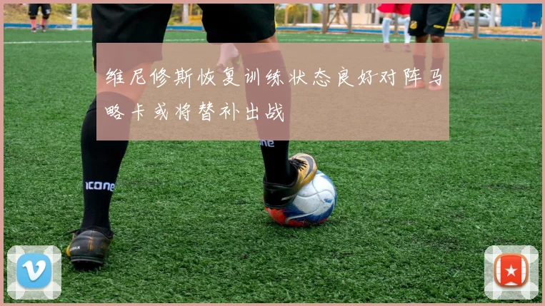 维尼修斯恢复训练状态良好对阵马略卡或将替补出战