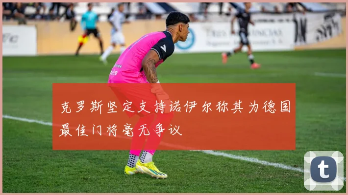 克罗斯坚定支持诺伊尔称其为德国最佳门将毫无争议