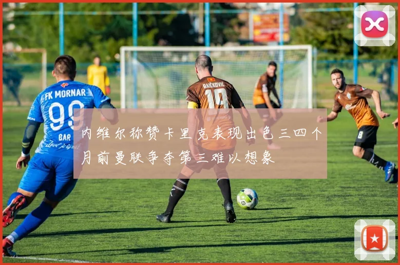 内维尔称赞卡里克表现出色三四个月前曼联争夺第三难以想象