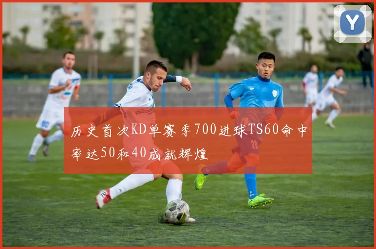 历史首次KD单赛季700进球TS60命中率达50和40成就辉煌