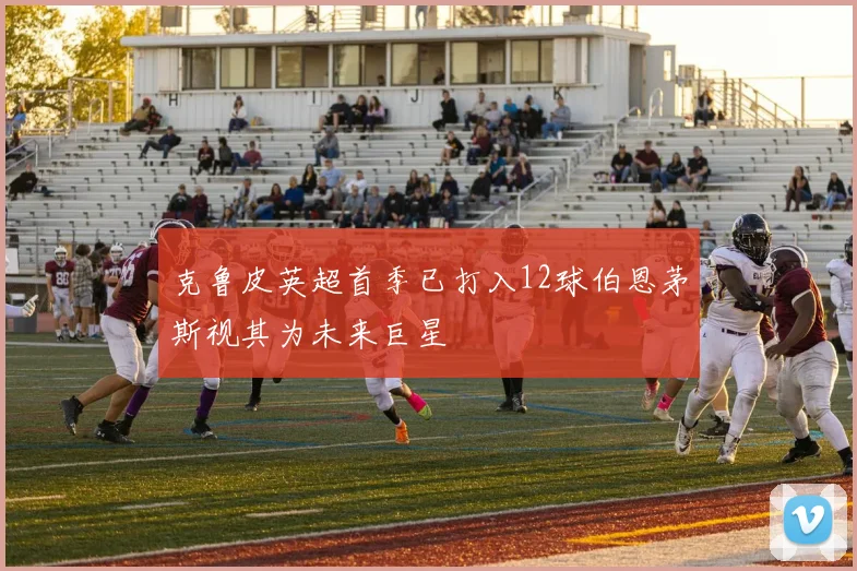克鲁皮英超首季已打入12球伯恩茅斯视其为未来巨星