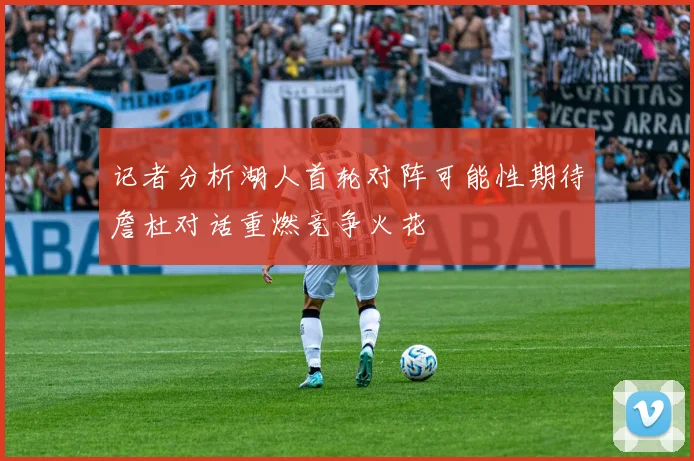 记者分析湖人首轮对阵可能性期待詹杜对话重燃竞争火花