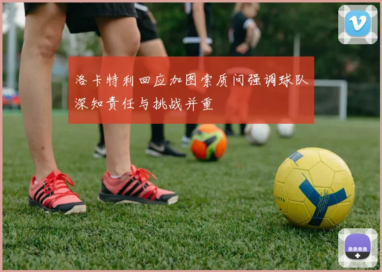洛卡特利回应加图索质问强调球队深知责任与挑战并重