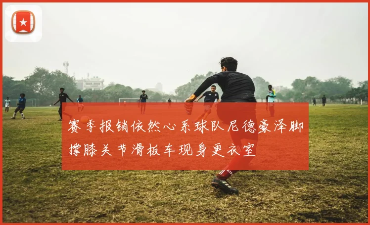 赛季报销依然心系球队尼德豪泽脚撑膝关节滑板车现身更衣室