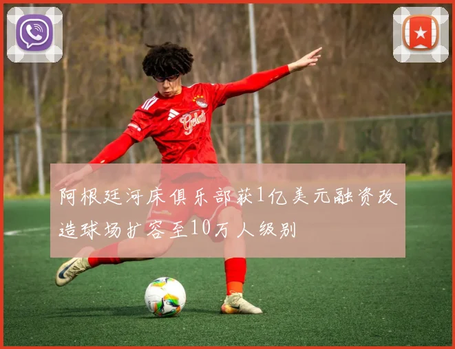 阿根廷河床俱乐部获1亿美元融资改造球场扩容至10万人级别