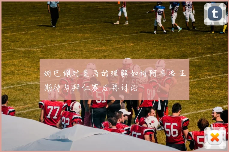 姆巴佩对皇马的理解如何阿韦洛亚期待与拜仁赛后再讨论