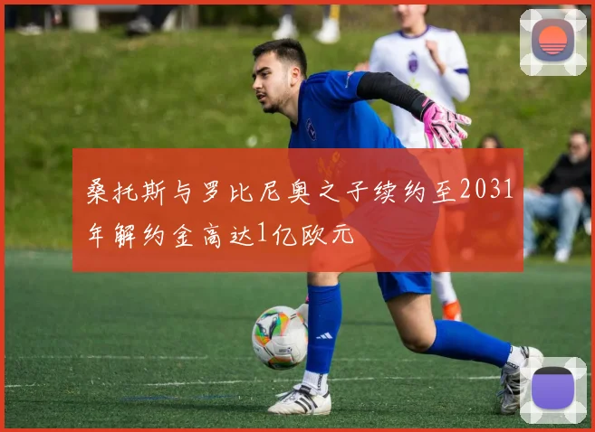 桑托斯与罗比尼奥之子续约至2031年解约金高达1亿欧元