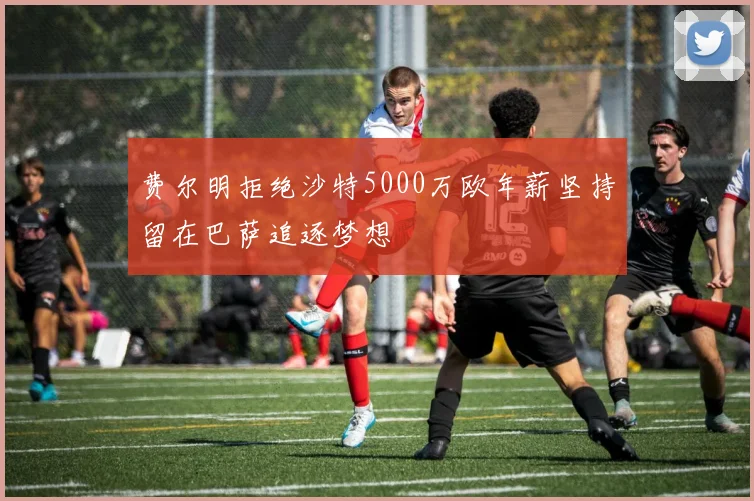 费尔明拒绝沙特5000万欧年薪坚持留在巴萨追逐梦想