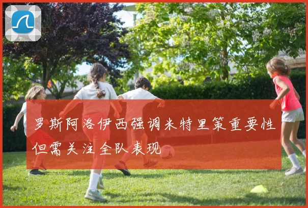 罗斯阿洛伊西强调米特里策重要性但需关注全队表现