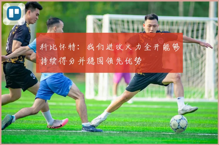 科比怀特：我们进攻火力全开能够持续得分并稳固领先优势