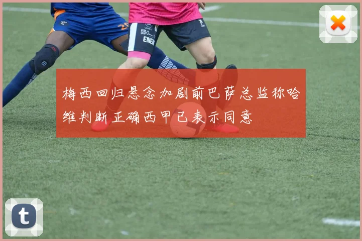 梅西回归悬念加剧前巴萨总监称哈维判断正确西甲已表示同意