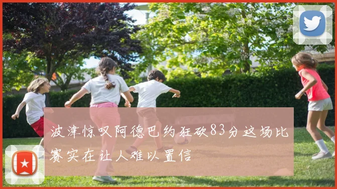 波津惊叹阿德巴约狂砍83分这场比赛实在让人难以置信