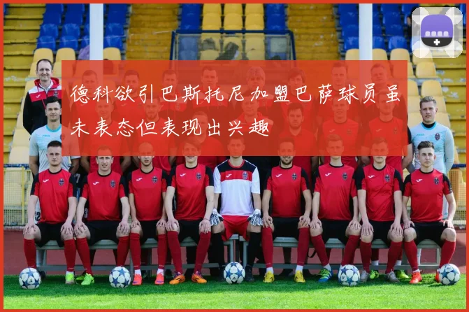 德科欲引巴斯托尼加盟巴萨球员虽未表态但表现出兴趣