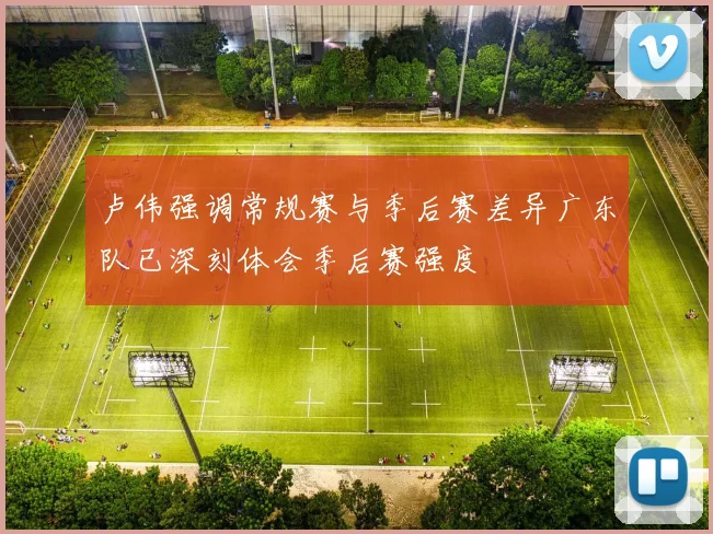 卢伟强调常规赛与季后赛差异广东队已深刻体会季后赛强度
