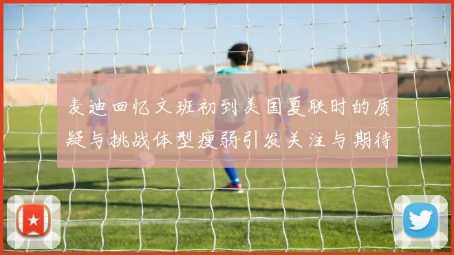 麦迪回忆文班初到美国夏联时的质疑与挑战体型瘦弱引发关注与期待