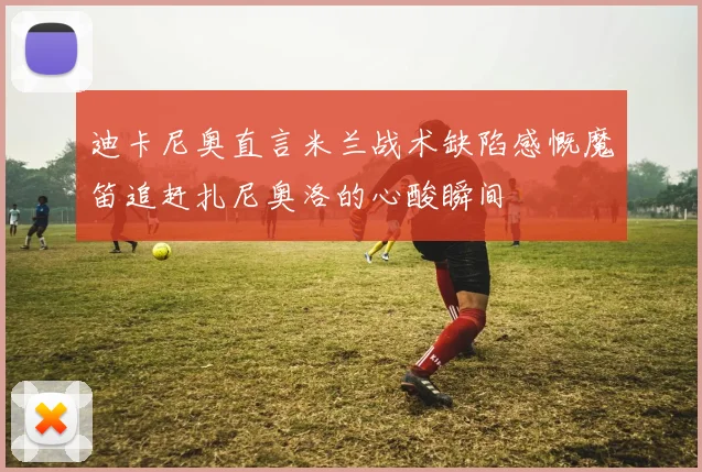 迪卡尼奥直言米兰战术缺陷感慨魔笛追赶扎尼奥洛的心酸瞬间