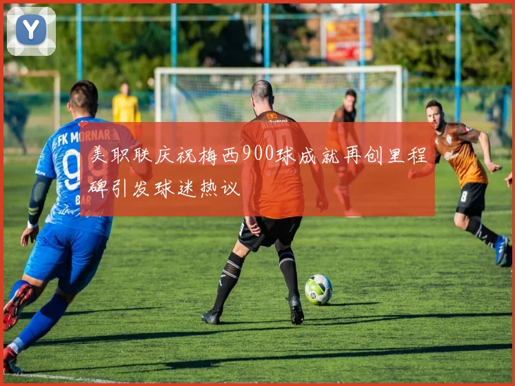 美职联庆祝梅西900球成就再创里程碑引发球迷热议
