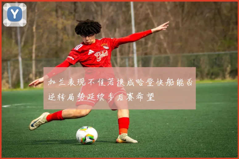 加兰表现不佳若换成哈登快船能否逆转局势延续季后赛希望