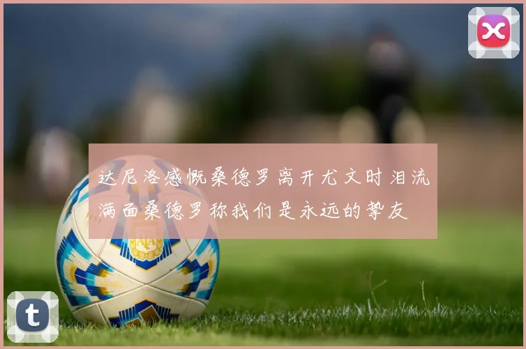 达尼洛感慨桑德罗离开尤文时泪流满面桑德罗称我们是永远的挚友