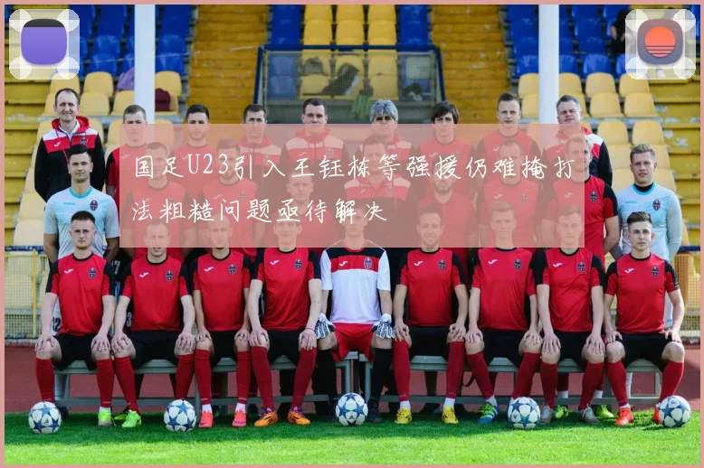 国足U23引入王钰栋等强援仍难掩打法粗糙问题亟待解决