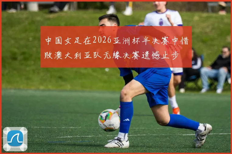 中国女足在2026亚洲杯半决赛中惜败澳大利亚队无缘决赛遗憾止步