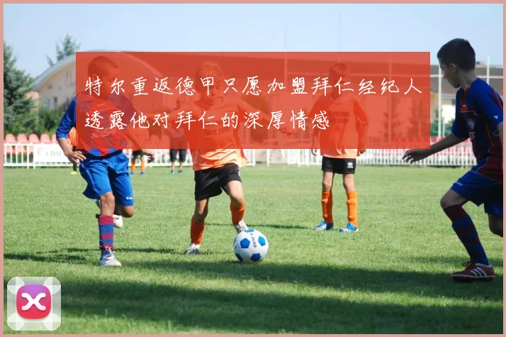 特尔重返德甲只愿加盟拜仁经纪人透露他对拜仁的深厚情感