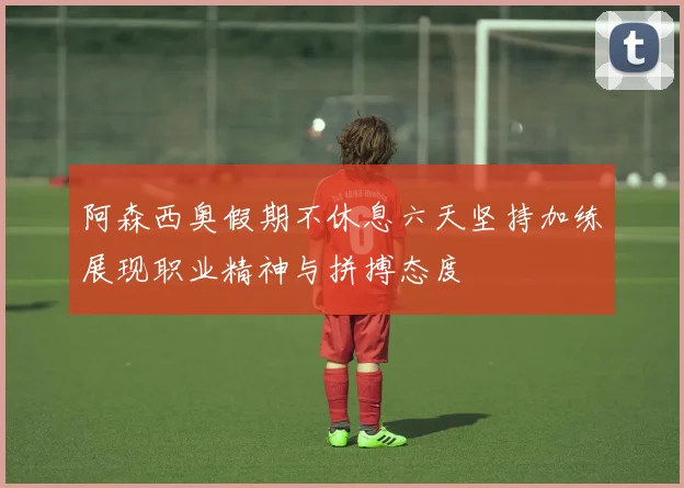 阿森西奥假期不休息六天坚持加练展现职业精神与拼搏态度