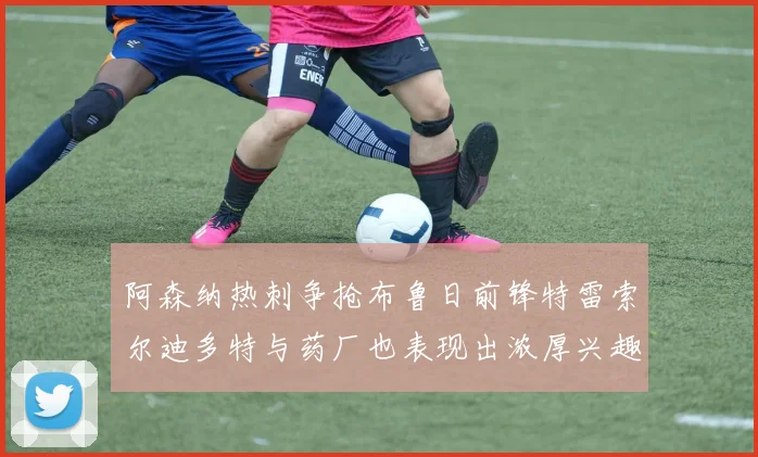 阿森纳热刺争抢布鲁日前锋特雷索尔迪多特与药厂也表现出浓厚兴趣